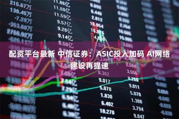 配资平台最新 中信证券：ASIC投入加码 AI网络建设再提速