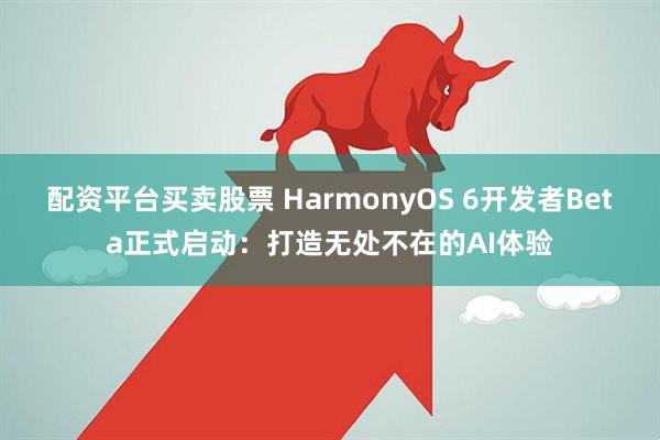 配资平台买卖股票 HarmonyOS 6开发者Beta正式启动：打造无处不在的AI体验