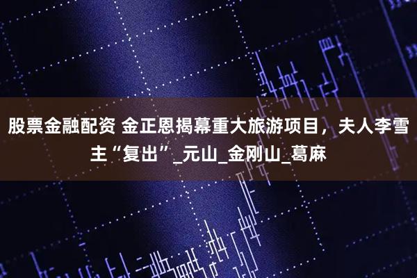 股票金融配资 金正恩揭幕重大旅游项目，夫人李雪主“复出”_元山_金刚山_葛麻