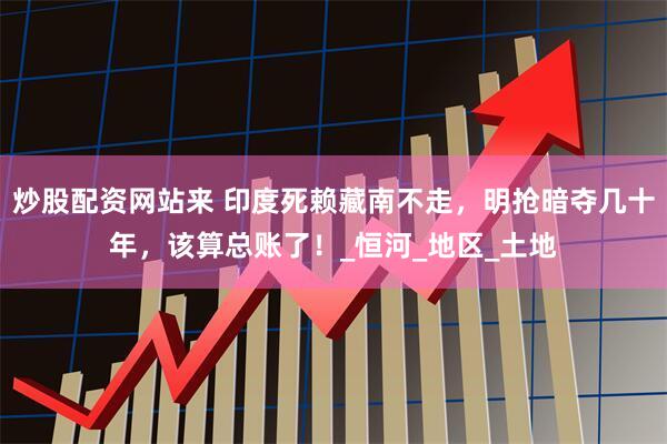 炒股配资网站来 印度死赖藏南不走，明抢暗夺几十年，该算总账了！_恒河_地区_土地