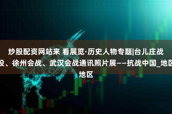 炒股配资网站来 看展览·历史人物专题|台儿庄战役、徐州会战、武汉会战通讯照片展——抗战中国_地区