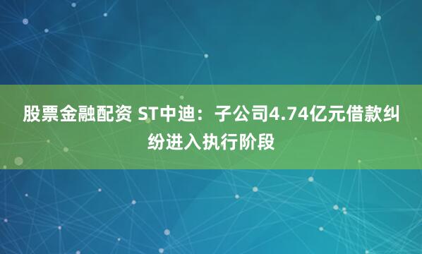 股票金融配资 ST中迪：子公司4.74亿元借款纠纷进入执行阶段