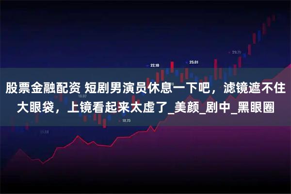 股票金融配资 短剧男演员休息一下吧，滤镜遮不住大眼袋，上镜看起来太虚了_美颜_剧中_黑眼圈