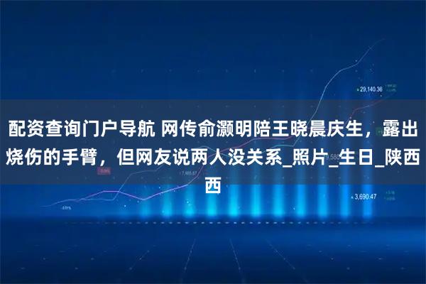 配资查询门户导航 网传俞灏明陪王晓晨庆生，露出烧伤的手臂，但网友说两人没关系_照片_生日_陕西