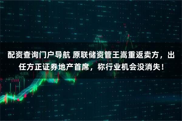 配资查询门户导航 原联储资管王嵩重返卖方，出任方正证券地产首席，称行业机会没消失！