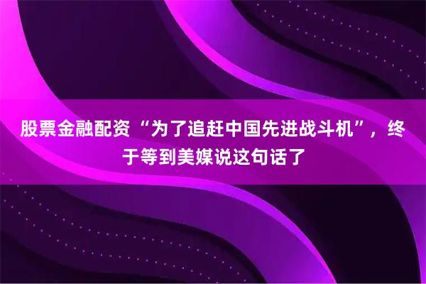 股票金融配资 “为了追赶中国先进战斗机”，终于等到美媒说这句话了